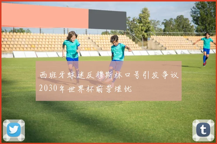西班牙球迷反穆斯林口号引发争议2030年世界杯前景堪忧