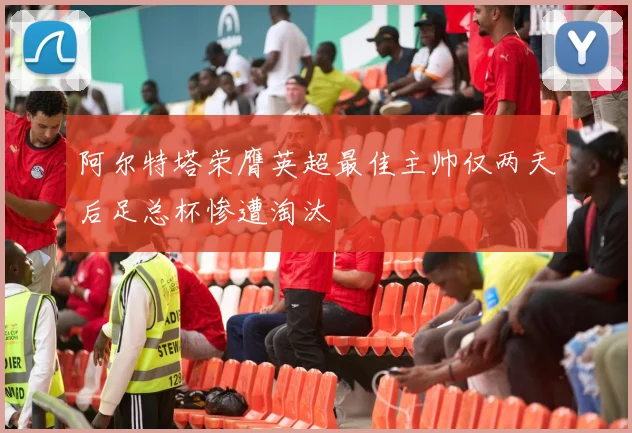 阿尔特塔荣膺英超最佳主帅仅两天后足总杯惨遭淘汰