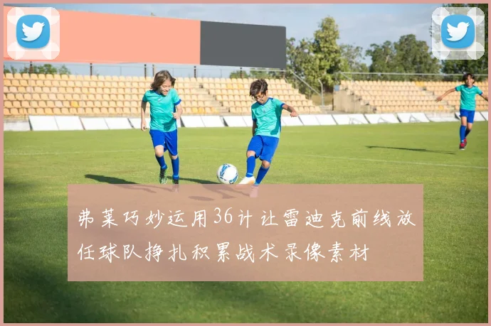 弗莱巧妙运用36计让雷迪克前线放任球队挣扎积累战术录像素材