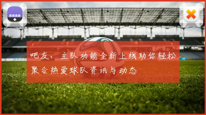 吧友，主队功能全新上线助你轻松聚合热爱球队资讯与动态
