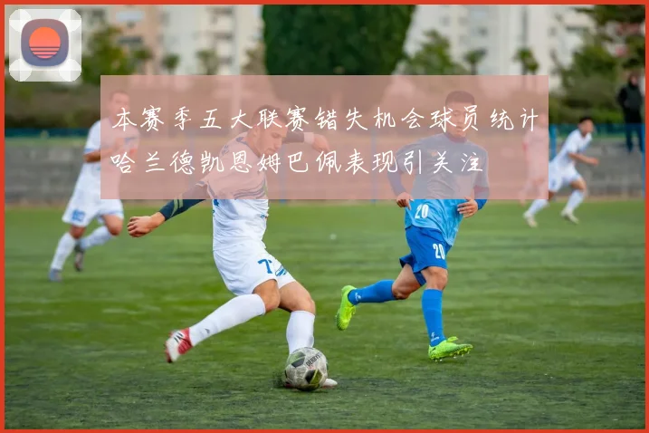 本赛季五大联赛错失机会球员统计哈兰德凯恩姆巴佩表现引关注