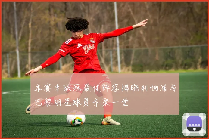 本赛季欧冠最佳阵容揭晓利物浦与巴黎明星球员齐聚一堂