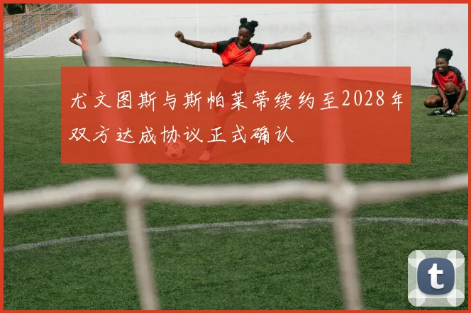 尤文图斯与斯帕莱蒂续约至2028年双方达成协议正式确认