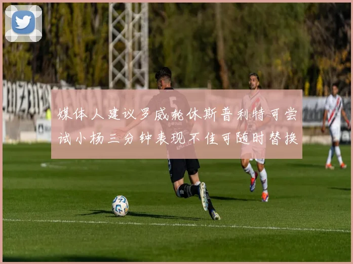 媒体人建议罗威轮休斯普利特可尝试小杨三分钟表现不佳可随时替换