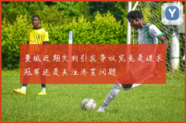曼城近期失利引发争议究竟是追求冠军还是关注济贫问题