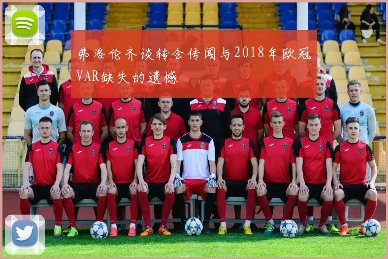 弗洛伦齐谈转会传闻与2018年欧冠VAR缺失的遗憾