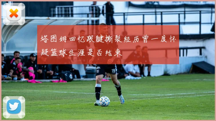 塔图姆回忆跟腱撕裂经历曾一度怀疑篮球生涯是否结束
