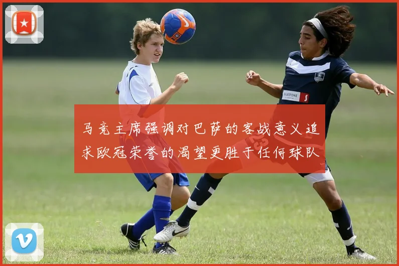 马竞主席强调对巴萨的客战意义追求欧冠荣誉的渴望更胜于任何球队