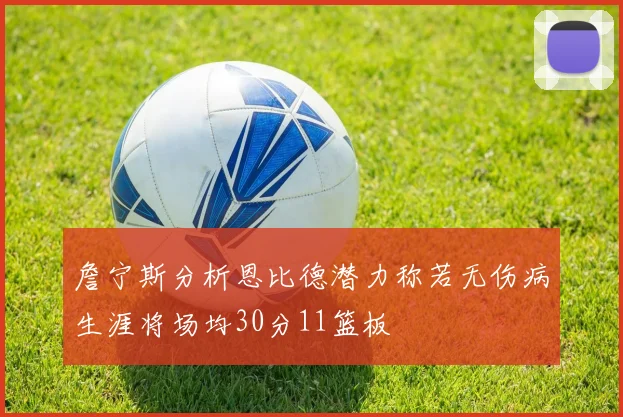 詹宁斯分析恩比德潜力称若无伤病生涯将场均30分11篮板