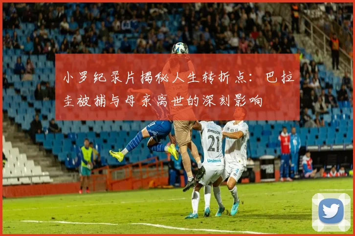 小罗纪录片揭秘人生转折点：巴拉圭被捕与母亲离世的深刻影响
