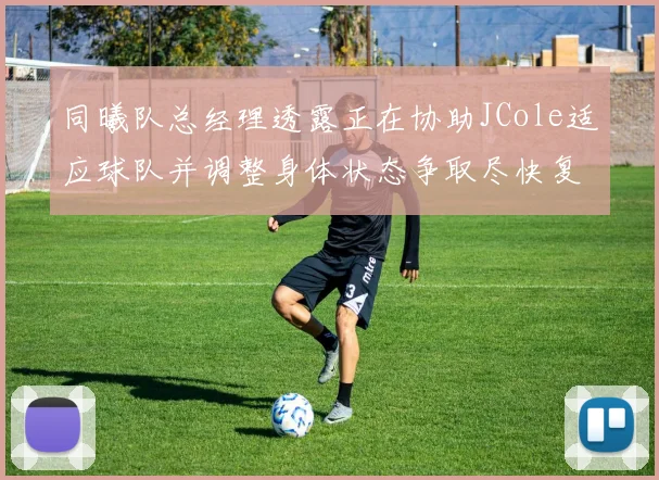 同曦队总经理透露正在协助JCole适应球队并调整身体状态争取尽快复出比赛