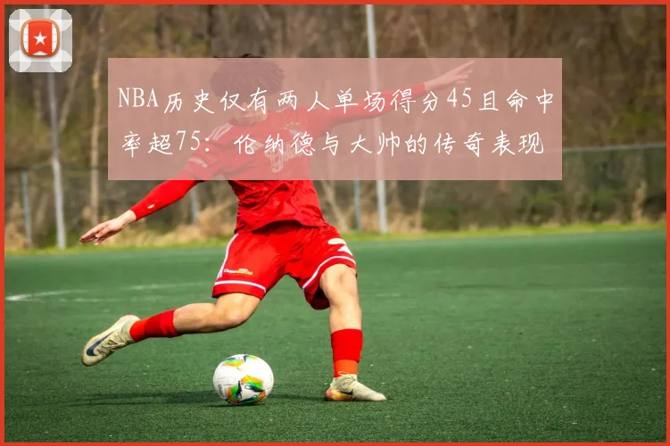 NBA历史仅有两人单场得分45且命中率超75：伦纳德与大帅的传奇表现