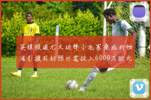 英媒报道尤文边锋小孔塞桑成利物浦引援目标预计需投入6000万欧元