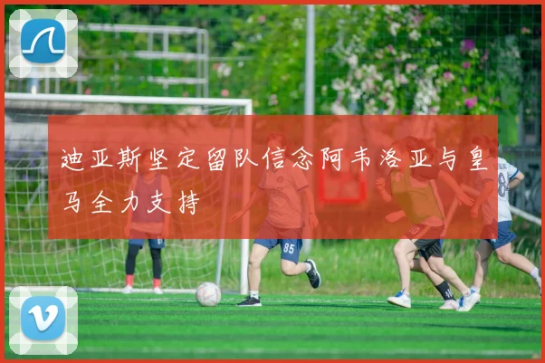 迪亚斯坚定留队信念阿韦洛亚与皇马全力支持
