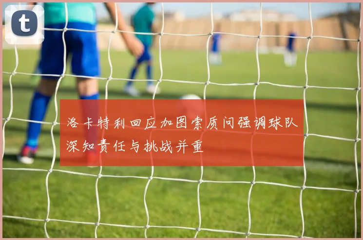 洛卡特利回应加图索质问强调球队深知责任与挑战并重