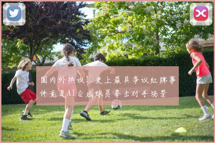 国内外热议！史上最具争议红牌事件竟是AI合成球员拳击对手场景