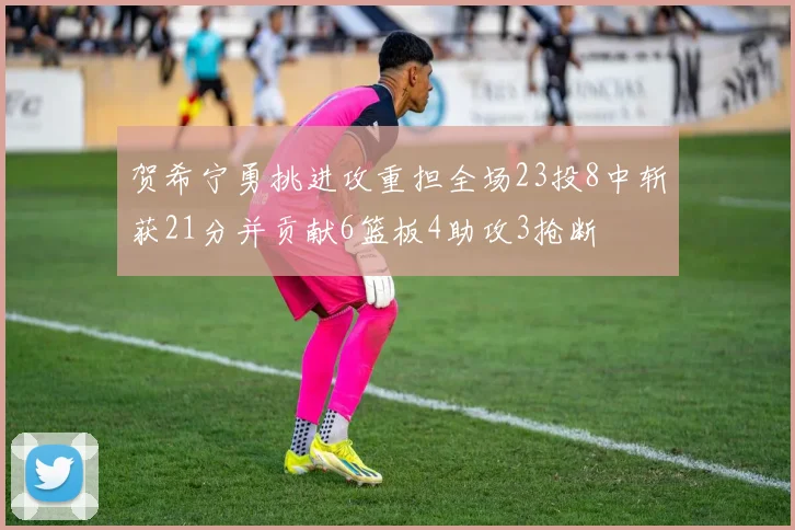贺希宁勇挑进攻重担全场23投8中斩获21分并贡献6篮板4助攻3抢断
