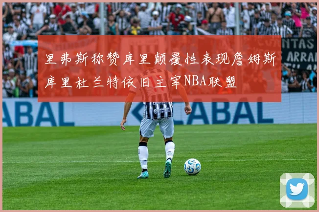 里弗斯称赞库里颠覆性表现詹姆斯库里杜兰特依旧主宰NBA联盟